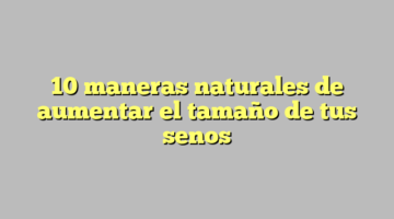 10 maneras naturales de aumentar el tamaño de tus senos