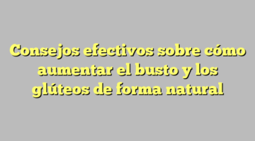 Consejos efectivos sobre cómo aumentar el busto y los glúteos de forma natural