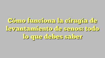 Cómo funciona la cirugía de levantamiento de senos: todo lo que debes saber