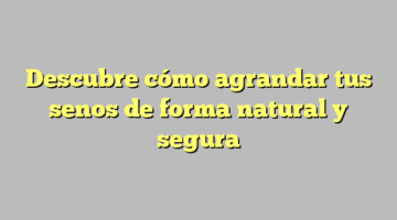 Descubre cómo agrandar tus senos de forma natural y segura