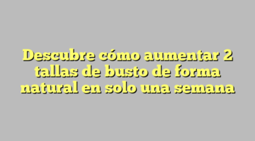 Descubre cómo aumentar 2 tallas de busto de forma natural en solo una semana