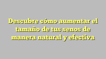 Descubre cómo aumentar el tamaño de tus senos de manera natural y efectiva