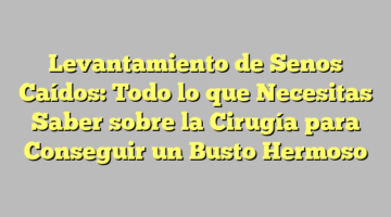 Levantamiento de Senos Caídos: Todo lo que Necesitas Saber sobre la Cirugía para Conseguir un Busto Hermoso