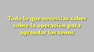 Todo lo que necesitas saber sobre la operación para agrandar los senos