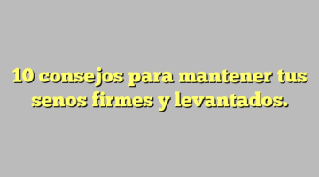 10 consejos para mantener tus senos firmes y levantados.