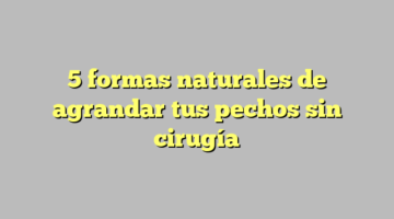 5 formas naturales de agrandar tus pechos sin cirugía