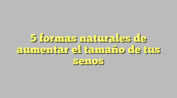 5 formas naturales de aumentar el tamaño de tus senos