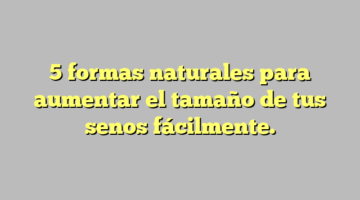 5 formas naturales para aumentar el tamaño de tus senos fácilmente.