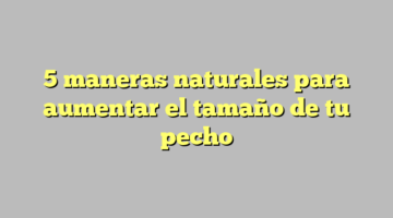 5 maneras naturales para aumentar el tamaño de tu pecho