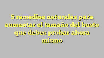 5 remedios naturales para aumentar el tamaño del busto que debes probar ahora mismo