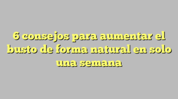 6 consejos para aumentar el busto de forma natural en solo una semana