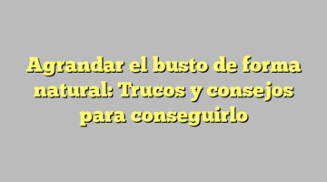 Agrandar el busto de forma natural: Trucos y consejos para conseguirlo