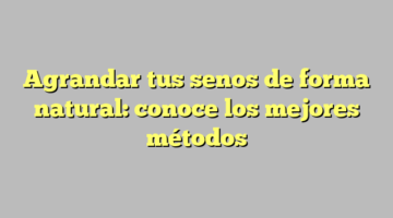 Agrandar tus senos de forma natural: conoce los mejores métodos