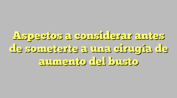 Aspectos a considerar antes de someterte a una cirugía de aumento del busto