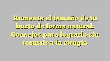 Aumenta el tamaño de tu busto de forma natural: Consejos para lograrlo sin recurrir a la cirugía