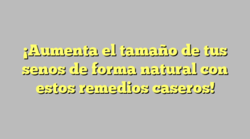 ¡Aumenta el tamaño de tus senos de forma natural con estos remedios caseros!