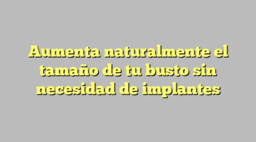 Aumenta naturalmente el tamaño de tu busto sin necesidad de implantes