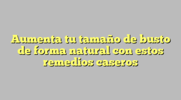Aumenta tu tamaño de busto de forma natural con estos remedios caseros