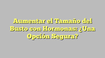 Aumentar el Tamaño del Busto con Hormonas: ¿Una Opción Segura?