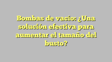 Bombas de vacío: ¿Una solución efectiva para aumentar el tamaño del busto?