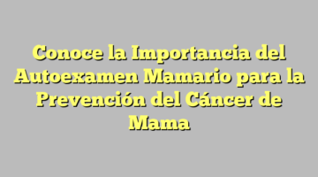 Conoce la Importancia del Autoexamen Mamario para la Prevención del Cáncer de Mama