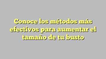 Conoce los métodos más efectivos para aumentar el tamaño de tu busto