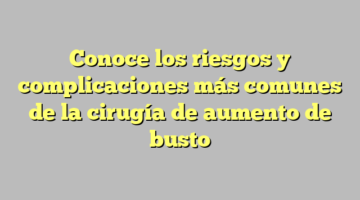 Conoce los riesgos y complicaciones más comunes de la cirugía de aumento de busto
