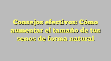 Consejos efectivos: Cómo aumentar el tamaño de tus senos de forma natural