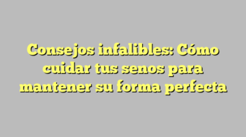 Consejos infalibles: Cómo cuidar tus senos para mantener su forma perfecta