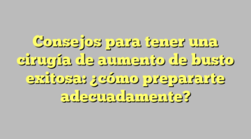 Consejos para tener una cirugía de aumento de busto exitosa: ¿cómo prepararte adecuadamente?