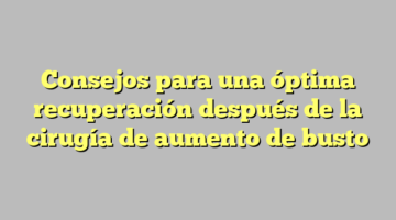 Consejos para una óptima recuperación después de la cirugía de aumento de busto