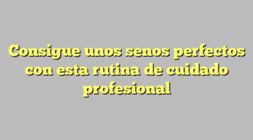 Consigue unos senos perfectos con esta rutina de cuidado profesional