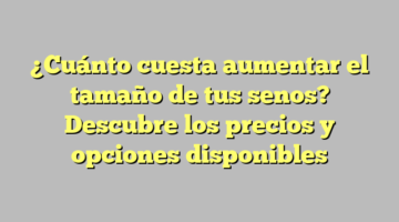 ¿Cuánto cuesta aumentar el tamaño de tus senos? Descubre los precios y opciones disponibles