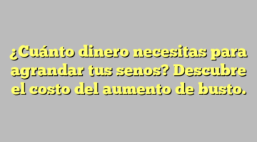 ¿Cuánto dinero necesitas para agrandar tus senos? Descubre el costo del aumento de busto.