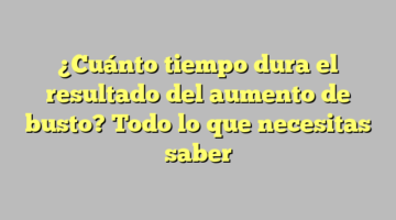¿Cuánto tiempo dura el resultado del aumento de busto? Todo lo que necesitas saber