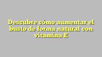 Descubre cómo aumentar el busto de forma natural con vitamina E