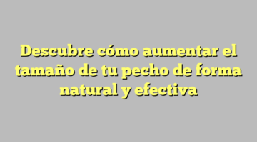 Descubre cómo aumentar el tamaño de tu pecho de forma natural y efectiva