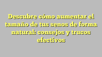 Descubre cómo aumentar el tamaño de tus senos de forma natural: consejos y trucos efectivos