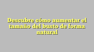 Descubre cómo aumentar el tamaño del busto de forma natural