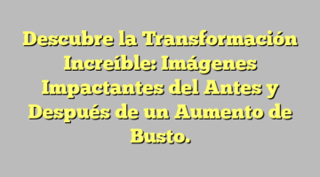 Descubre la Transformación Increíble: Imágenes Impactantes del Antes y Después de un Aumento de Busto.