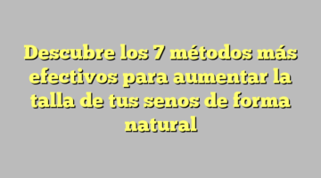 Descubre los 7 métodos más efectivos para aumentar la talla de tus senos de forma natural
