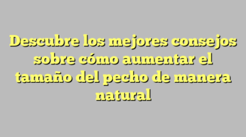 Descubre los mejores consejos sobre cómo aumentar el tamaño del pecho de manera natural