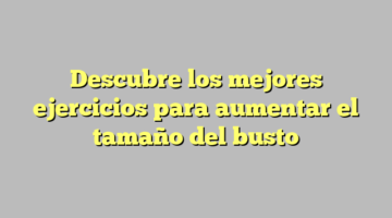Descubre los mejores ejercicios para aumentar el tamaño del busto