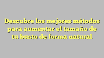 Descubre los mejores métodos para aumentar el tamaño de tu busto de forma natural