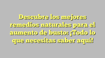Descubre los mejores remedios naturales para el aumento de busto: ¡Todo lo que necesitas saber aquí!