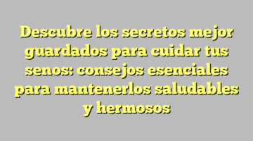 Descubre los secretos mejor guardados para cuidar tus senos: consejos esenciales para mantenerlos saludables y hermosos