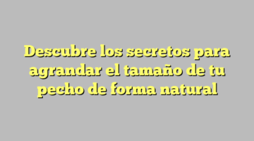 Descubre los secretos para agrandar el tamaño de tu pecho de forma natural