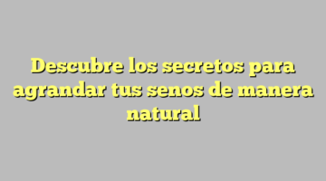 Descubre los secretos para agrandar tus senos de manera natural