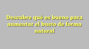 Descubre qué es bueno para aumentar el busto de forma natural
