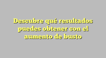 Descubre qué resultados puedes obtener con el aumento de busto